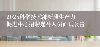 2025科学技术部新质生产力促进中心招聘递补人员面试公告