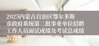 2025内蒙古自治区鄂尔多斯市政府系统第二批事业单位招聘工作人员面试成绩及考试总成绩公告