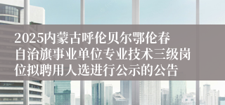 2025内蒙古呼伦贝尔鄂伦春自治旗事业单位专业技术三级岗位拟聘用人选进行公示的公告
