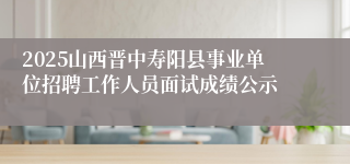 2025山西晋中寿阳县事业单位招聘工作人员面试成绩公示