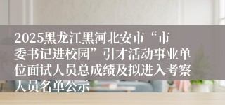 2025黑龙江黑河北安市“市委书记进校园”引才活动事业单位面试人员总成绩及拟进入考察人员名单公示