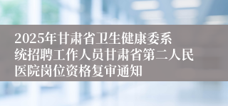 2025年甘肃省卫生健康委系统招聘工作人员甘肃省第二人民医院岗位资格复审通知