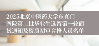 2025北京中医药大学东直门医院第二批毕业生选留第一轮面试通知及资质初审合格人员名单 