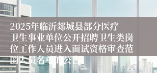 2025年临沂郯城县部分医疗卫生事业单位公开招聘卫生类岗位工作人员进入面试资格审查范围人员名单的公告