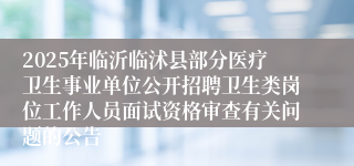 2025年临沂临沭县部分医疗卫生事业单位公开招聘卫生类岗位工作人员面试资格审查有关问题的公告