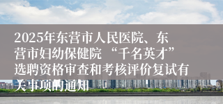 2025年东营市人民医院、东营市妇幼保健院 “千名英才”选聘资格审查和考核评价复试有关事项的通知