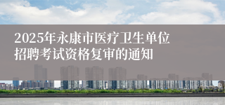 2025年永康市医疗卫生单位招聘考试资格复审的通知