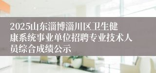 2025山东淄博淄川区卫生健康系统事业单位招聘专业技术人员综合成绩公示