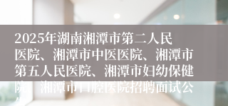 2025年湖南湘潭市第二人民医院、湘潭市中医医院、湘潭市第五人民医院、湘潭市妇幼保健院、湘潭市口腔医院招聘面试公告