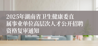 2025年湖南省卫生健康委直属事业单位高层次人才公开招聘资格复审通知