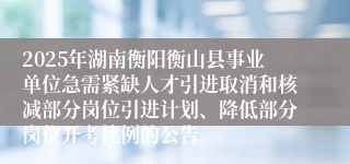 2025年湖南衡阳衡山县事业单位急需紧缺人才引进取消和核减部分岗位引进计划、降低部分岗位开考比例的公告