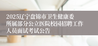 2025辽宁盘锦市卫生健康委所属部分公立医院校园招聘工作人员面试考试公告