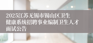 2025江苏无锡市锡山区卫生健康系统招聘事业编制卫生人才面试公告
