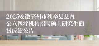 2025安徽亳州市利辛县县直公立医疗机构招聘硕士研究生面试成绩公告