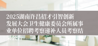 2025湖南许昌招才引智创新发展大会卫生健康委员会所属事业单位招聘考察递补人员考察结果公告