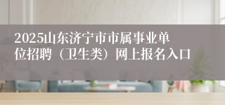 2025山东济宁市市属事业单位招聘（卫生类）网上报名入口