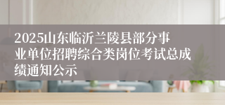 2025山东临沂兰陵县部分事业单位招聘综合类岗位考试总成绩通知公示