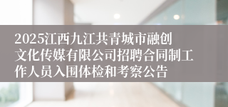 2025江西九江共青城市融创文化传媒有限公司招聘合同制工作人员入围体检和考察公告