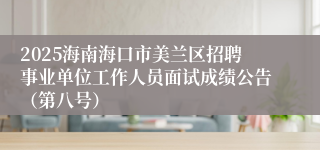 2025海南海口市美兰区招聘事业单位工作人员面试成绩公告（第八号）