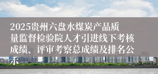 2025贵州六盘水煤炭产品质量监督检验院人才引进线下考核成绩、评审考察总成绩及排名公示