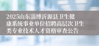 2025山东淄博沂源县卫生健康系统事业单位招聘高层次卫生类专业技术人才资格审查公告