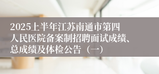 2025上半年江苏南通市第四人民医院备案制招聘面试成绩、总成绩及体检公告（一）