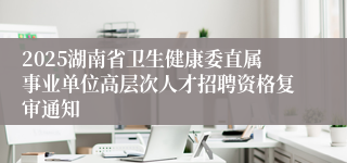 2025湖南省卫生健康委直属事业单位高层次人才招聘资格复审通知