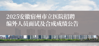2025安徽宿州市立医院招聘编外人员面试及合成成绩公告