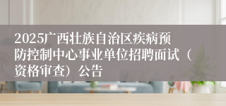 2025广西壮族自治区疾病预防控制中心事业单位招聘面试（资格审查）公告