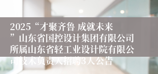 2025“才聚齐鲁 成就未来”山东省国控设计集团有限公司所属山东省轻工业设计院有限公司技术负责人招聘3人公告