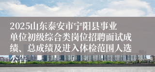 2025山东泰安市宁阳县事业单位初级综合类岗位招聘面试成绩、总成绩及进入体检范围人选公告