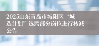 2025山东青岛市城阳区“城选计划”选聘部分岗位进行核减公告