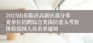 2025山东临沂高新区部分事业单位招聘综合类岗位进入考察体检范围人员名单通知