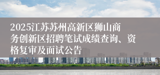 2025江苏苏州高新区狮山商务创新区招聘笔试成绩查询、资格复审及面试公告