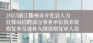 2025浙江衢州市开化县人力社保局招聘部分事业单位放弃资格复审及递补入围资格复审人员公告