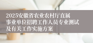 2025安徽省农业农村厅直属事业单位招聘工作人员专业测试及有关工作实施方案