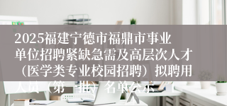 2025福建宁德市福鼎市事业单位招聘紧缺急需及高层次人才（医学类专业校园招聘）拟聘用人员（第一批）名单公示