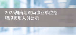 2025湖南地震局事业单位招聘拟聘用人员公示