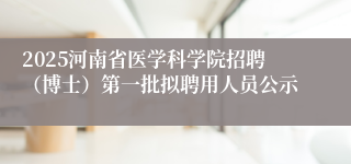 2025河南省医学科学院招聘（博士）第一批拟聘用人员公示