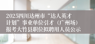 2025四川达州市“达人英才计划”事业单位引才（广州场）报考大竹县职位拟聘用人员公示（第一批）
