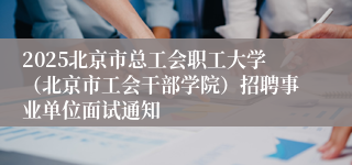 2025北京市总工会职工大学（北京市工会干部学院）招聘事业单位面试通知