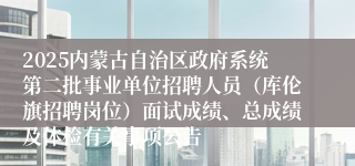 2025内蒙古自治区政府系统第二批事业单位招聘人员（库伦旗招聘岗位）面试成绩、总成绩及体检有关事项公告