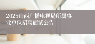 2025山西广播电视局所属事业单位招聘面试公告