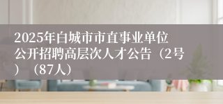 2025年白城市市直事业单位公开招聘高层次人才公告（2号）（87人）