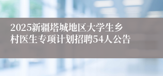 2025新疆塔城地区大学生乡村医生专项计划招聘54人公告