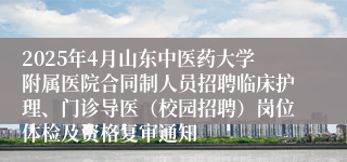 2025年4月山东中医药大学附属医院合同制人员招聘临床护理、门诊导医（校园招聘）岗位体检及资格复审通知