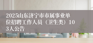 2025山东济宁市市属事业单位招聘工作人员（卫生类）103人公告