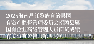 2025海南昌江黎族自治县国有资产监督管理委员会招聘县属国有企业高级管理人员面试成绩有关事宜公告（第五号）