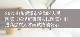 2025山东菏泽市定陶区人民医院（菏泽市第四人民医院）引进高层次人才面试成绩公示