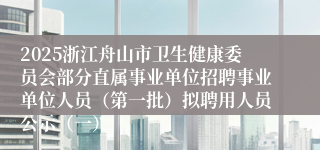 2025浙江舟山市卫生健康委员会部分直属事业单位招聘事业单位人员（第一批）拟聘用人员公示（一）